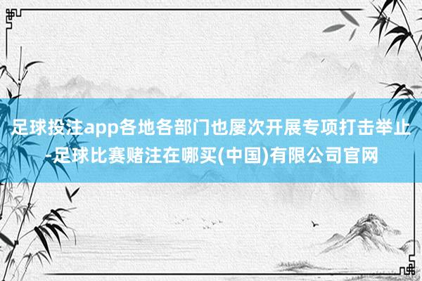 足球投注app各地各部门也屡次开展专项打击举止-足球比赛赌注在哪买(中国)有限公司官网