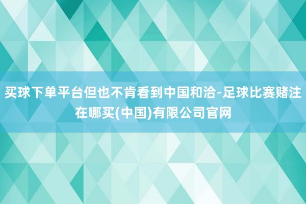 买球下单平台但也不肯看到中国和洽-足球比赛赌注在哪买(中国)有限公司官网