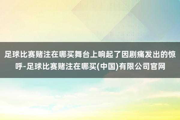 足球比赛赌注在哪买舞台上响起了因剧痛发出的惊呼-足球比赛赌注在哪买(中国)有限公司官网