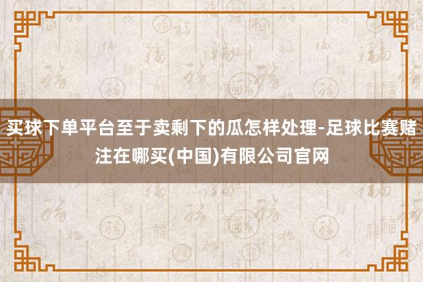 买球下单平台至于卖剩下的瓜怎样处理-足球比赛赌注在哪买(中国)有限公司官网
