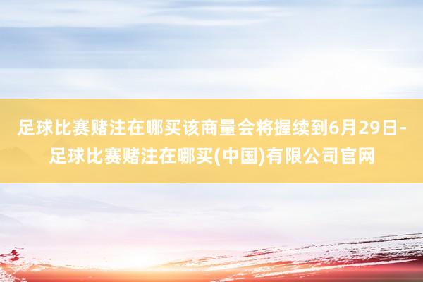 足球比赛赌注在哪买该商量会将握续到6月29日-足球比赛赌注在哪买(中国)有限公司官网