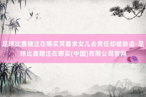 足球比赛赌注在哪买哭着求女儿去责任却被胁迫-足球比赛赌注在哪买(中国)有限公司官网
