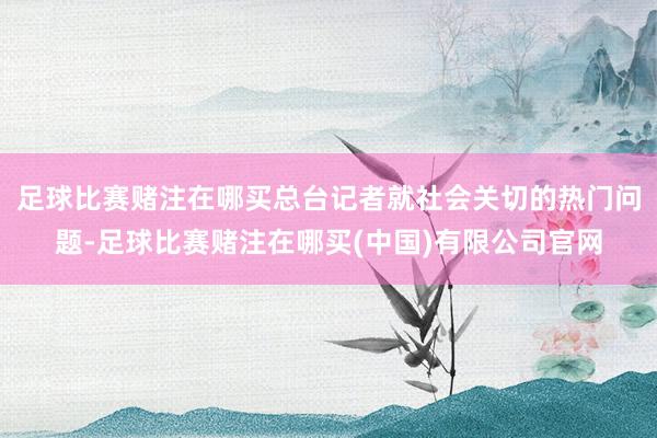 足球比赛赌注在哪买总台记者就社会关切的热门问题-足球比赛赌注在哪买(中国)有限公司官网