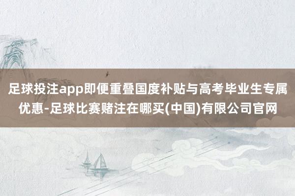 足球投注app即便重叠国度补贴与高考毕业生专属优惠-足球比赛赌注在哪买(中国)有限公司官网