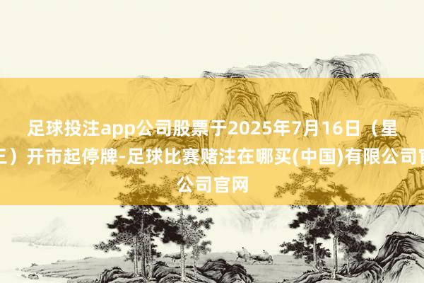 足球投注app公司股票于2025年7月16日（星期三）开市起停牌-足球比赛赌注在哪买(中国)有限公司官网