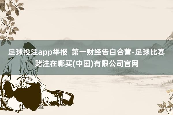 足球投注app举报  第一财经告白合营-足球比赛赌注在哪买(中国)有限公司官网