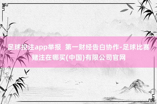 足球投注app举报  第一财经告白协作-足球比赛赌注在哪买(中国)有限公司官网