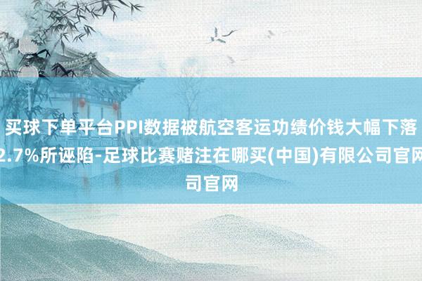 买球下单平台PPI数据被航空客运功绩价钱大幅下落2.7%所诬陷-足球比赛赌注在哪买(中国)有限公司官网