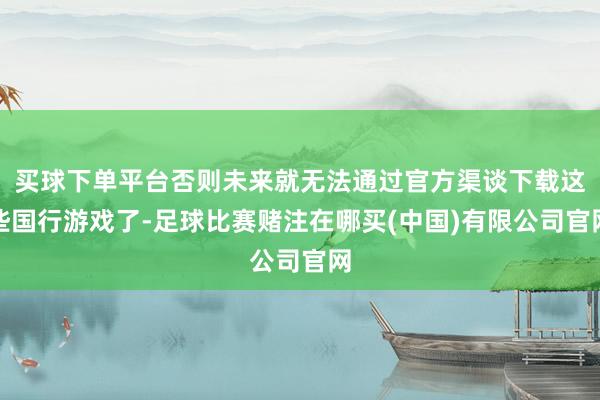 买球下单平台否则未来就无法通过官方渠谈下载这些国行游戏了-足球比赛赌注在哪买(中国)有限公司官网