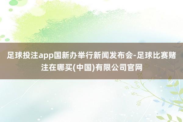 足球投注app国新办举行新闻发布会-足球比赛赌注在哪买(中国)有限公司官网