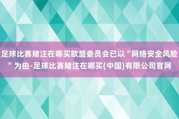 足球比赛赌注在哪买欧盟委员会已以“网络安全风险”为由-足球比赛赌注在哪买(中国)有限公司官网