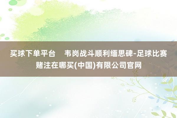 买球下单平台 韦岗战斗顺利缅思碑-足球比赛赌注在哪买(中国)有限公司官网