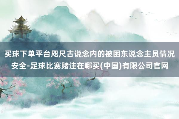 买球下单平台咫尺古说念内的被困东说念主员情况安全-足球比赛赌注在哪买(中国)有限公司官网