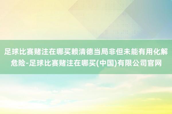 足球比赛赌注在哪买赖清德当局非但未能有用化解危险-足球比赛赌注在哪买(中国)有限公司官网