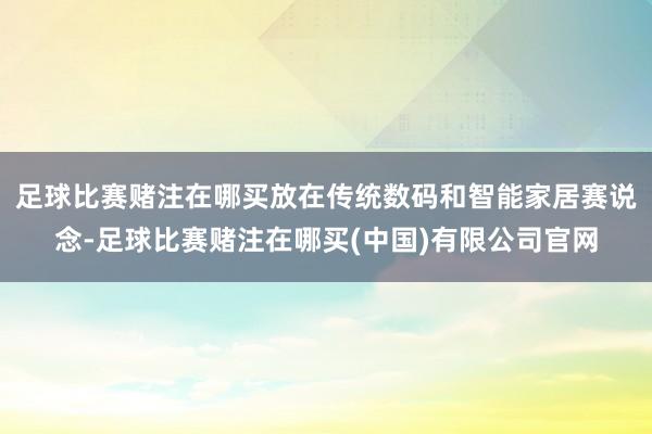 足球比赛赌注在哪买放在传统数码和智能家居赛说念-足球比赛赌注在哪买(中国)有限公司官网