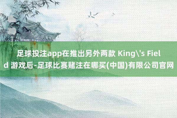 足球投注app在推出另外两款 King's Field 游戏后-足球比赛赌注在哪买(中国)有限公司官网