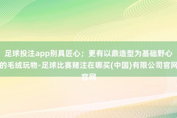足球投注app别具匠心;更有以鼎造型为基础野心的毛绒玩物-足球比赛赌注在哪买(中国)有限公司官网