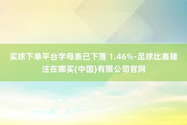 买球下单平台字母表已下落 1.46%-足球比赛赌注在哪买(中国)有限公司官网