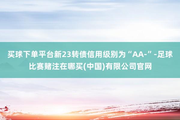 买球下单平台新23转债信用级别为“AA-”-足球比赛赌注在哪买(中国)有限公司官网