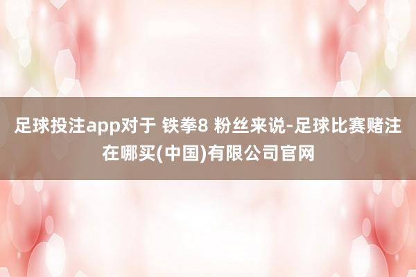 足球投注app对于 铁拳8 粉丝来说-足球比赛赌注在哪买(中国)有限公司官网