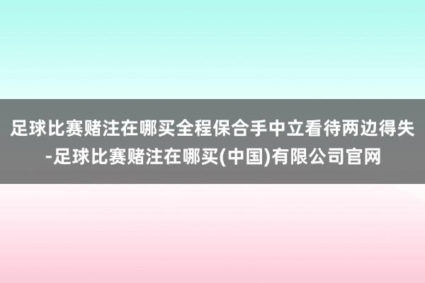 足球比赛赌注在哪买全程保合手中立看待两边得失-足球比赛赌注在哪买(中国)有限公司官网