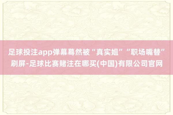 足球投注app弹幕蓦然被“真实姐”“职场嘴替”刷屏-足球比赛赌注在哪买(中国)有限公司官网